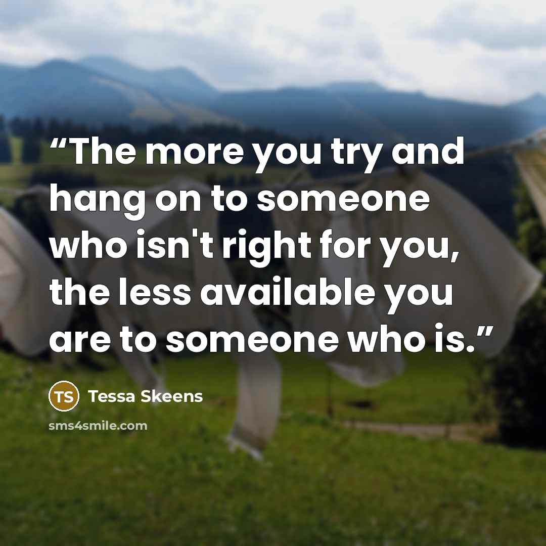 “The more you try and hang on to someone who isn't right for you, the less available you are to someone who is.” quote by Tessa Skeens