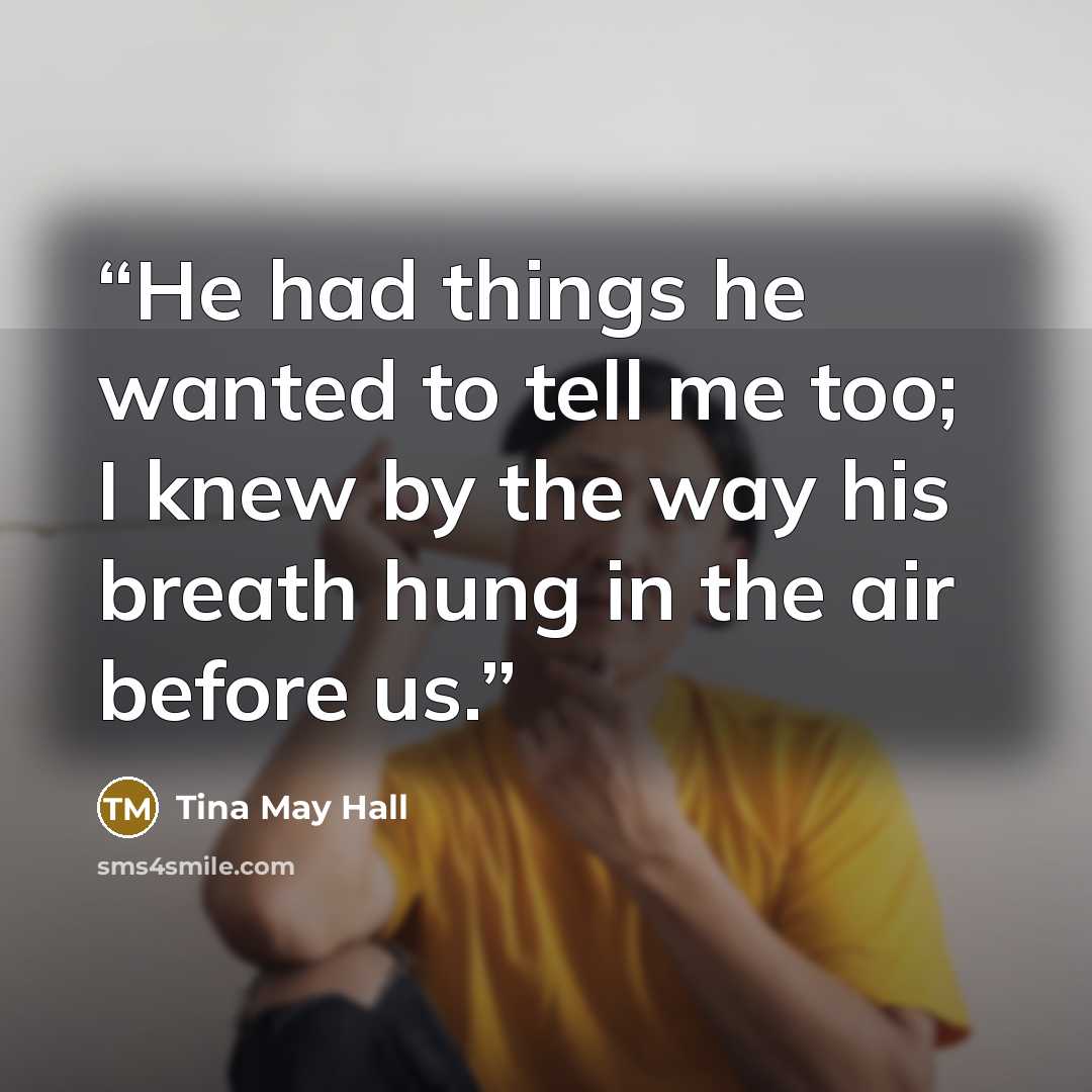 “He had things he wanted to tell me too; I knew by the way his breath hung in the air before us.” quote by Tina May Hall