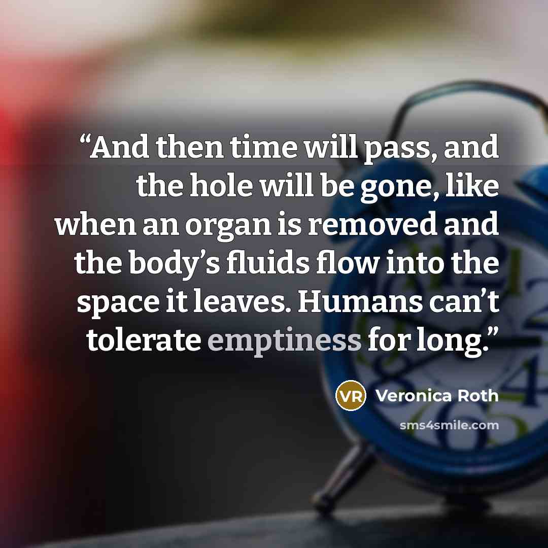 “And then time will pass, and the hole will be gone, like when an organ is removed and the body’s fluids flow into the space it leaves. Humans can’t tolerate emptiness for long.” quote by Veronica Roth