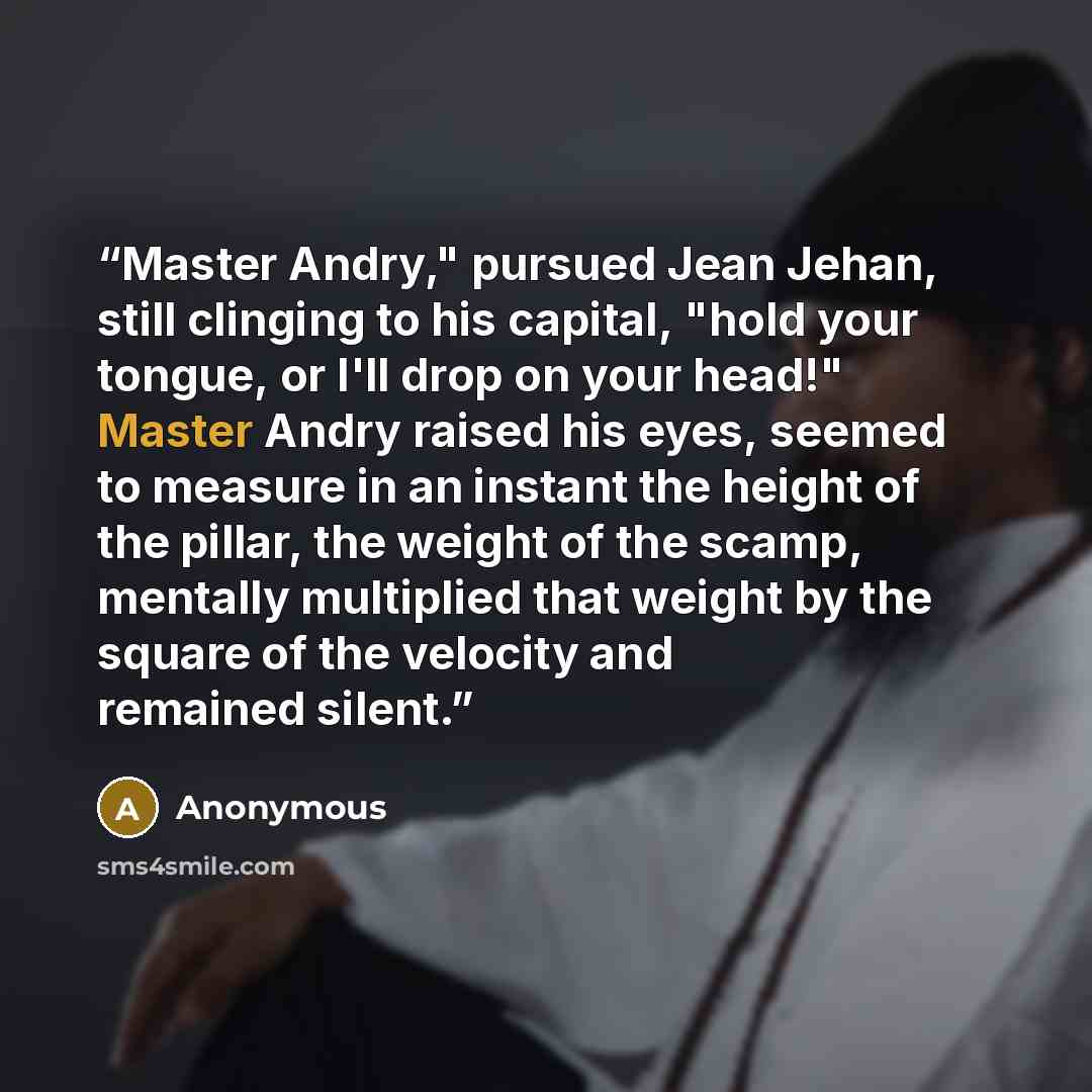 “Master Andry," pursued Jean Jehan, still clinging to his capital, "hold your tongue, or I'll drop on your head!" Master Andry raised his eyes, seemed to measure in an instant the height of the pillar, the weight of the scamp, mentally multiplied that weight by the square of the velocity and…” quote by Anonymous