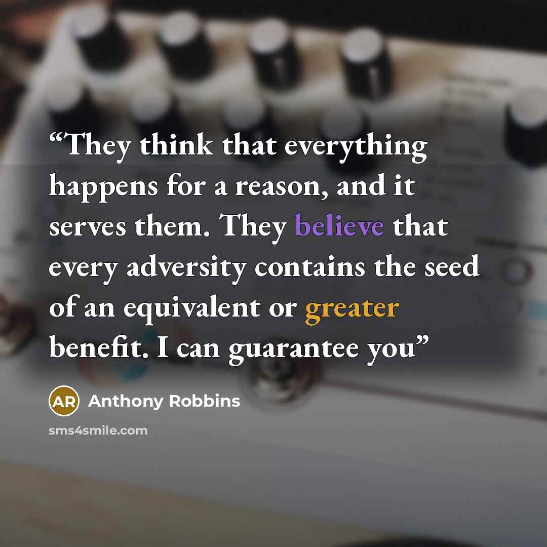 “They think that everything happens for a reason, and it serves them. They believe that every adversity contains the seed of an equivalent or greater benefit. I can guarantee you” quote by Anthony Robbins