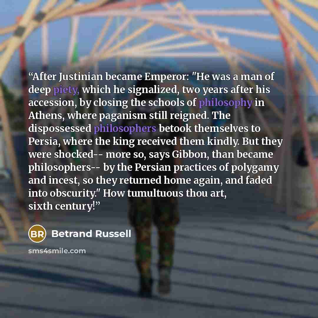 “After Justinian became Emperor: "He was a man of deep piety, which he signalized, two years after his accession, by closing the schools of philosophy in Athens, where paganism still reigned. The dispossessed philosophers betook themselves to Persia, where the king received them kindly. But they…” quote by Betrand Russell