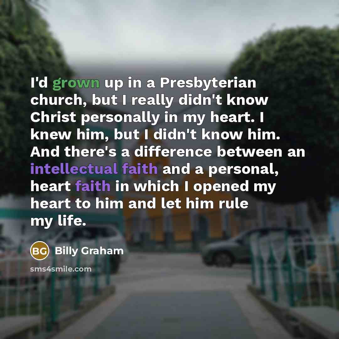 “I'd grown up in a Presbyterian church, but I really didn't know Christ personally in my heart. I knew him, but I didn't know him. And there's a difference between an intellectual faith and a personal, heart faith in which I opened my heart to him and let him rule my life.” quote by Billy Graham