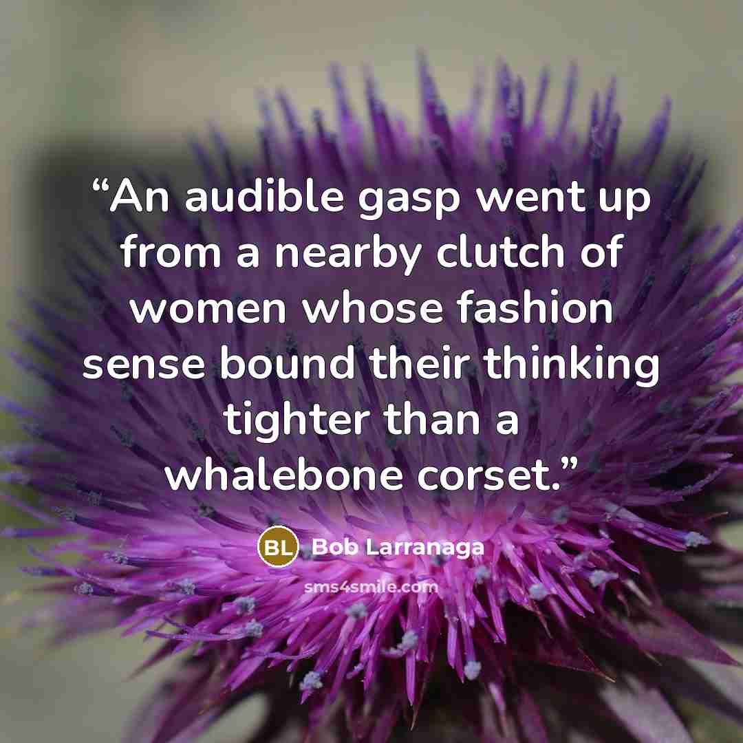 “An audible gasp went up from a nearby clutch of women whose fashion sense bound their thinking tighter than a whalebone corset.” quote by Bob Larranaga