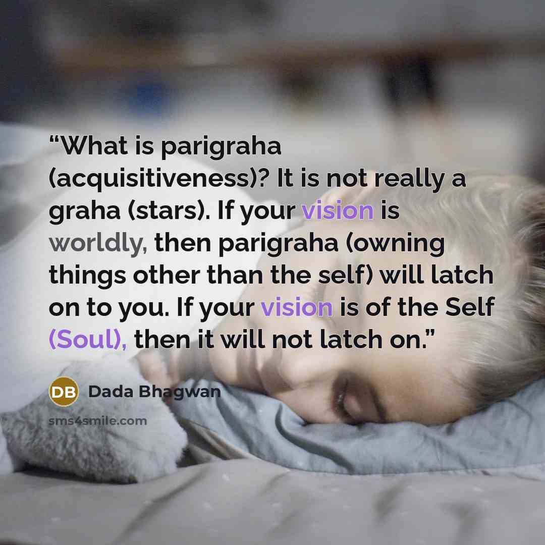 “What is parigraha (acquisitiveness)? It is not really a graha (stars). If your vision is worldly, then parigraha (owning things other than the self) will latch on to you. If your vision is of the Self (Soul), then it will not latch on.” quote by Dada Bhagwan