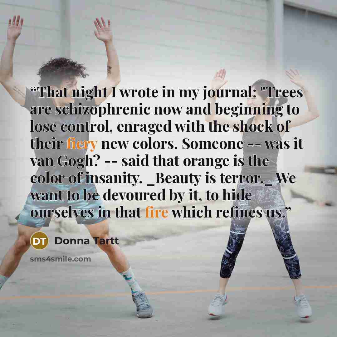 “That night I wrote in my journal: "Trees are schizophrenic now and beginning to lose control, enraged with the shock of their fiery new colors. Someone -- was it van Gogh? -- said that orange is the color of insanity. _Beauty is terror._ We want to be devoured by it, to hide ourselves in that fire…” quote by Donna Tartt