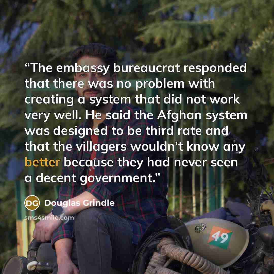 “The embassy bureaucrat responded that there was no problem with creating a system that did not work very well. He said the Afghan system was designed to be third rate and that the villagers wouldn’t know any better because they had never seen a decent government.” quote by Douglas Grindle