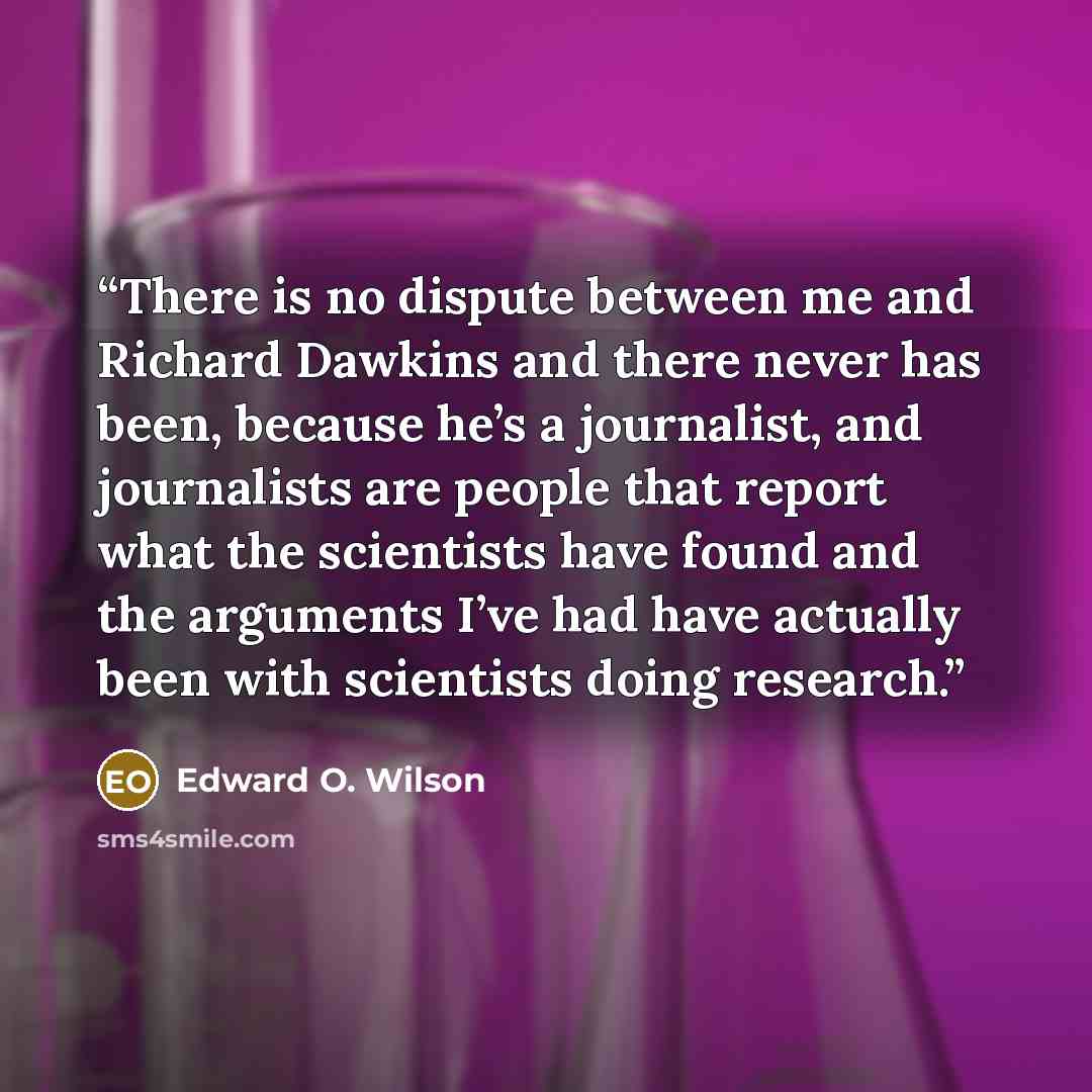 “There is no dispute between me and Richard Dawkins and there never has been, because he’s a journalist, and journalists are people that report what the scientists have found and the arguments I’ve had have actually been with scientists doing research.” quote by Edward O. Wilson