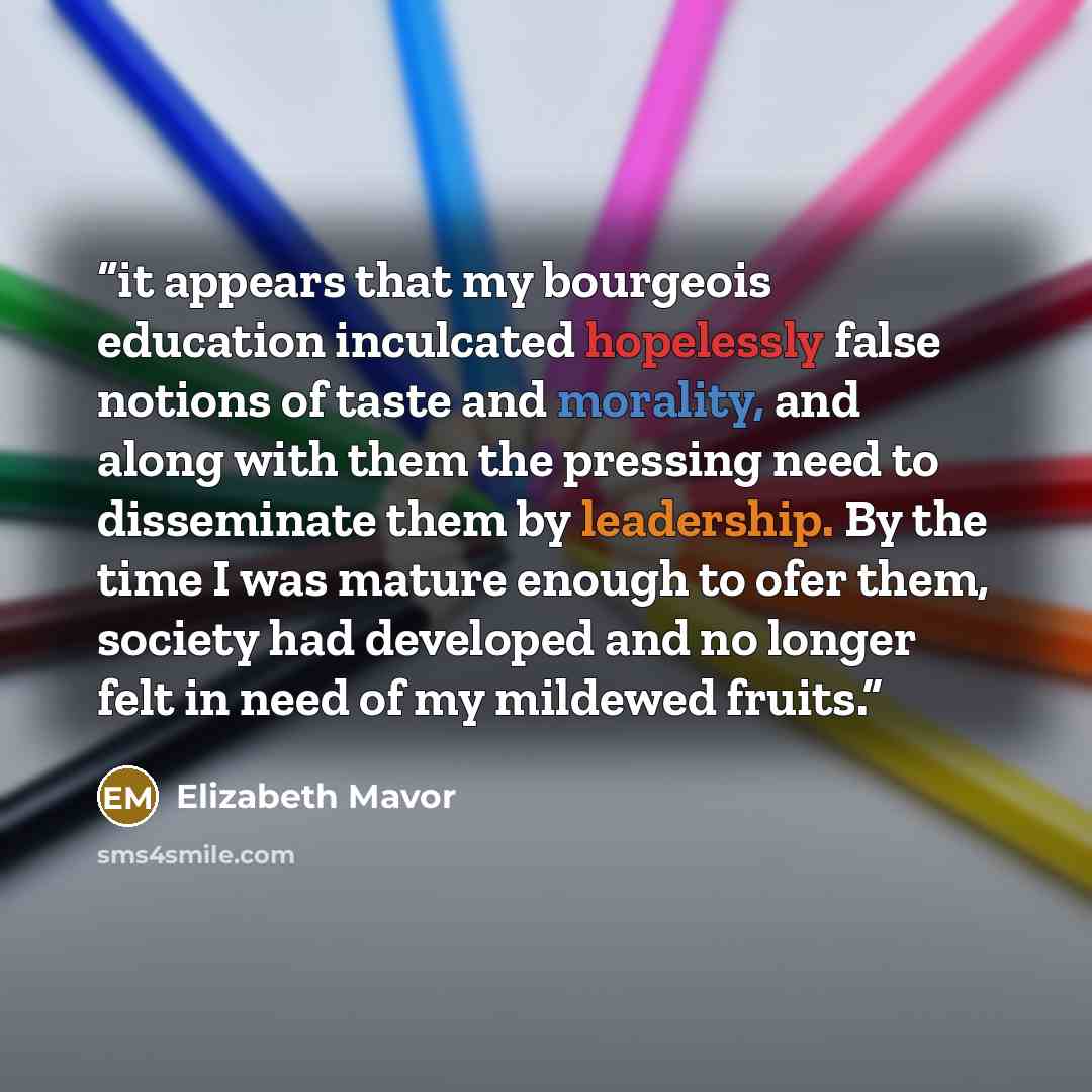 “it appears that my bourgeois education inculcated hopelessly false notions of taste and morality, and along with them the pressing need to disseminate them by leadership. By the time I was mature enough to ofer them, society had developed and no longer felt in need of my mildewed fruits.” quote by Elizabeth Mavor