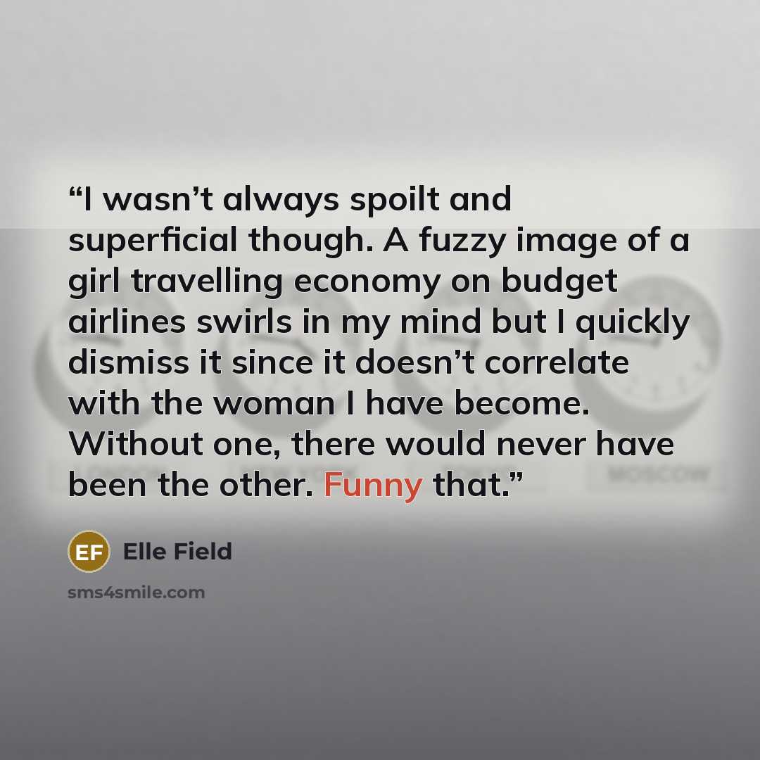 “I wasn’t always spoilt and superficial though. A fuzzy image of a girl travelling economy on budget airlines swirls in my mind but I quickly dismiss it since it doesn’t correlate with the woman I have become. Without one, there would never have been the other. Funny that.” quote by Elle Field