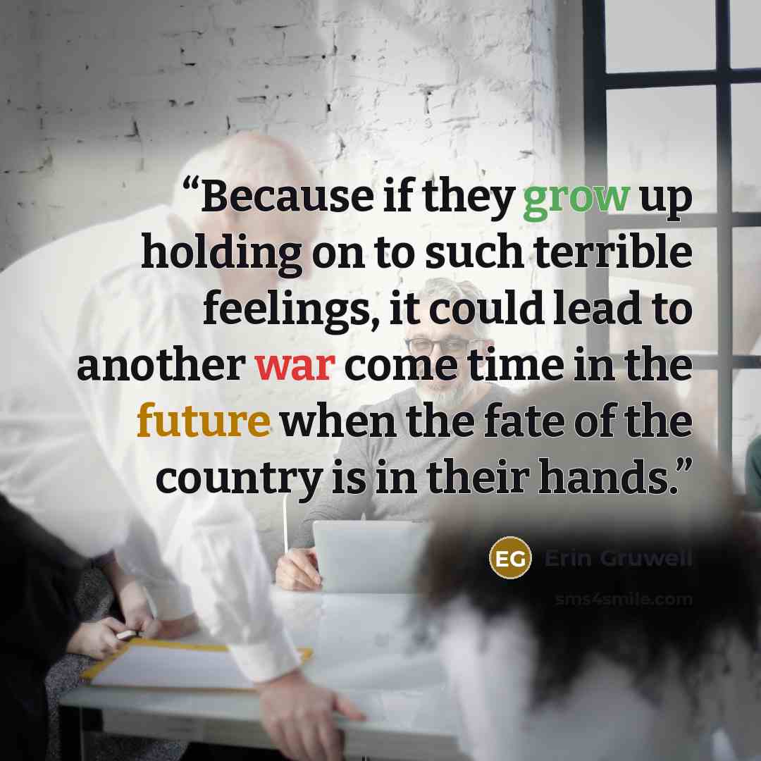 “Because if they grow up holding on to such terrible feelings, it could lead to another war come time in the future when the fate of the country is in their hands.” quote by Erin Gruwell