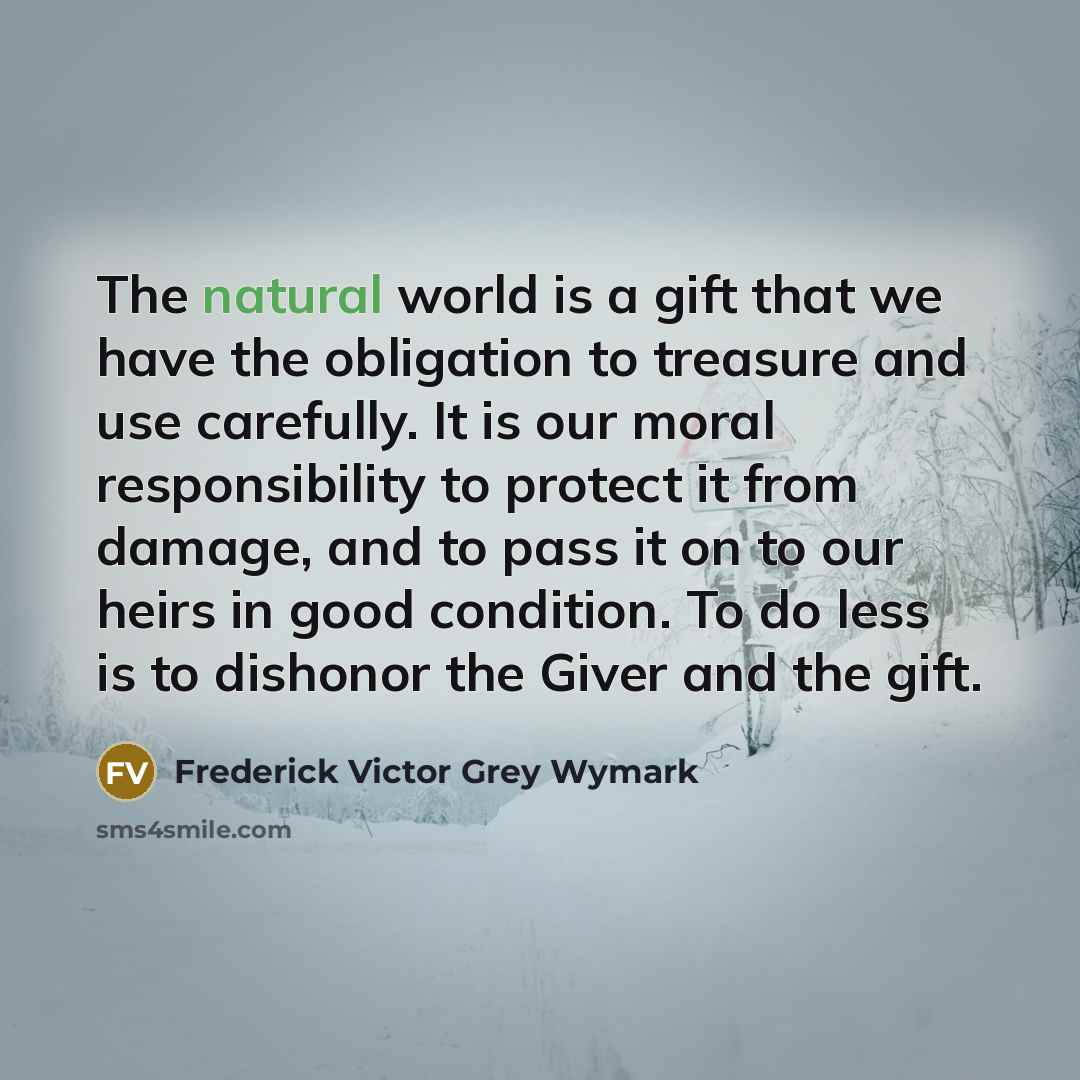 “The natural world is a gift that we have the obligation to treasure and use carefully. It is our moral responsibility to protect it from damage, and to pass it on to our heirs in good condition. To do less is to dishonor the Giver and the gift.” quote by Frederick Victor Grey Wymark