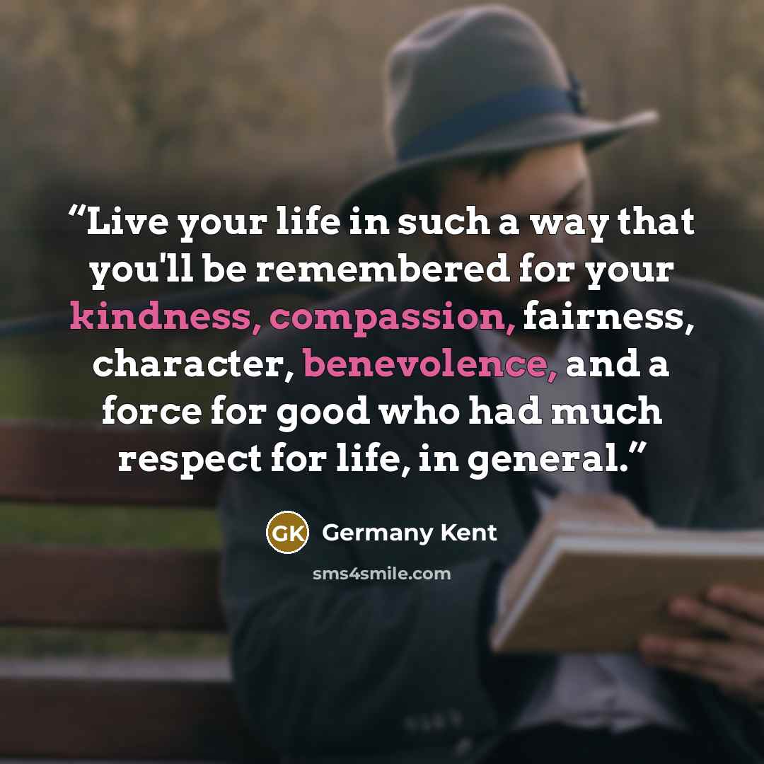 “Live your life in such a way that you'll be remembered for your kindness, compassion, fairness, character, benevolence, and a force for good who had much respect for life, in general.” quote by Germany Kent