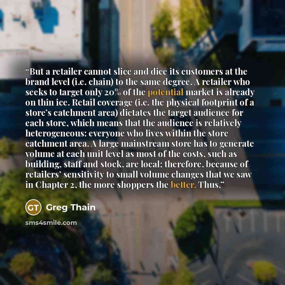 “But a retailer cannot slice and dice its customers at the brand level (i.e. chain) to the same degree. A retailer who seeks to target only 20% of the potential market is already on thin ice. Retail coverage (i.e. the physical footprint of a store’s catchment area) dictates the target audience for…” quote by Greg Thain