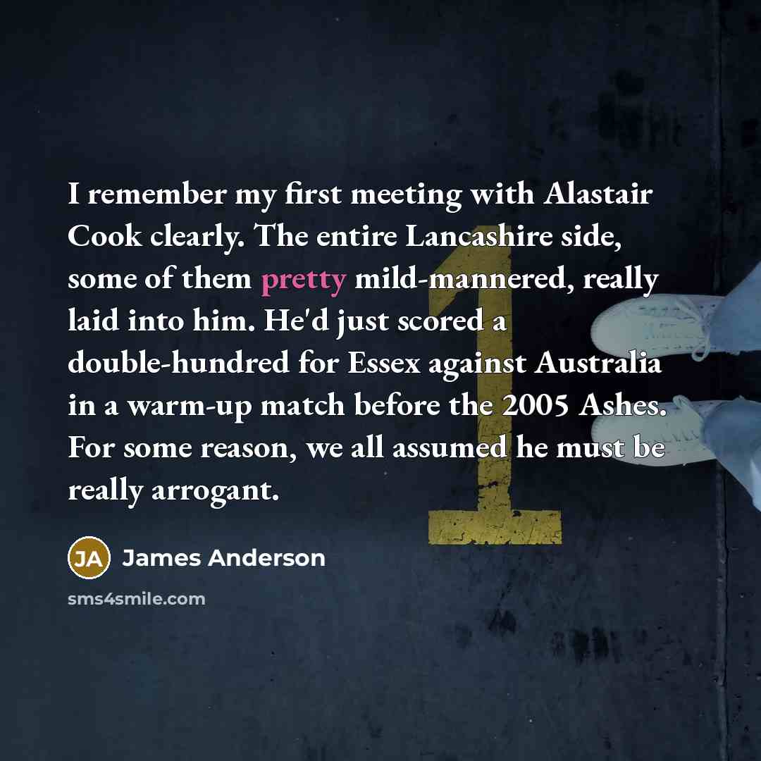 “I remember my first meeting with Alastair Cook clearly. The entire Lancashire side, some of them pretty mild-mannered, really laid into him. He'd just scored a double-hundred for Essex against Australia in a warm-up match before the 2005 Ashes. For some reason, we all assumed he must be really…” quote by James Anderson
