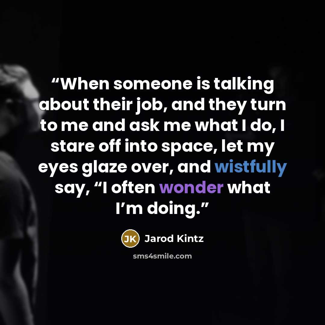 “When someone is talking about their job, and they turn to me and ask me what I do, I stare off into space, let my eyes glaze over, and wistfully say, “I often wonder what I’m doing.” quote by Jarod Kintz