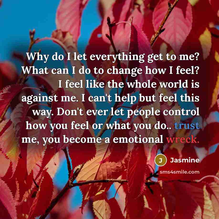 “Why do I let everything get to me? What can I do to change how I feel? I feel like the whole world is against me. I can't help but feel this way. Don't ever let people control how you feel or what you do.. trust me, you become a emotional wreck.” quote by Jasmine