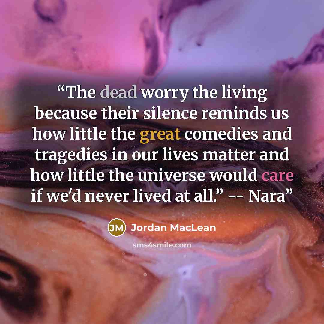 “The dead worry the living because their silence reminds us how little the great comedies and tragedies in our lives matter and how little the universe would care if we'd never lived at all.” -- Nara” quote by Jordan MacLean