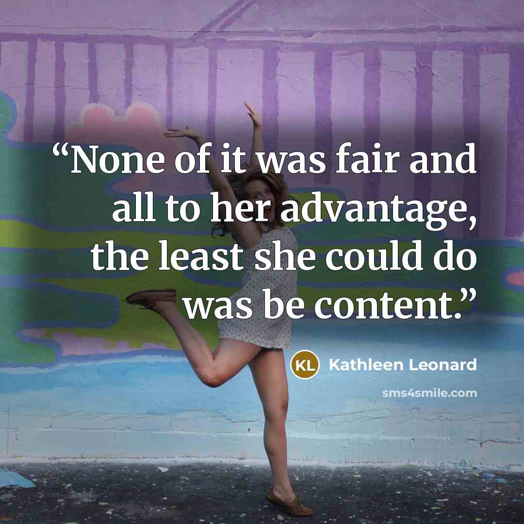 “None of it was fair and all to her advantage, the least she could do was be content.” quote by Kathleen Leonard