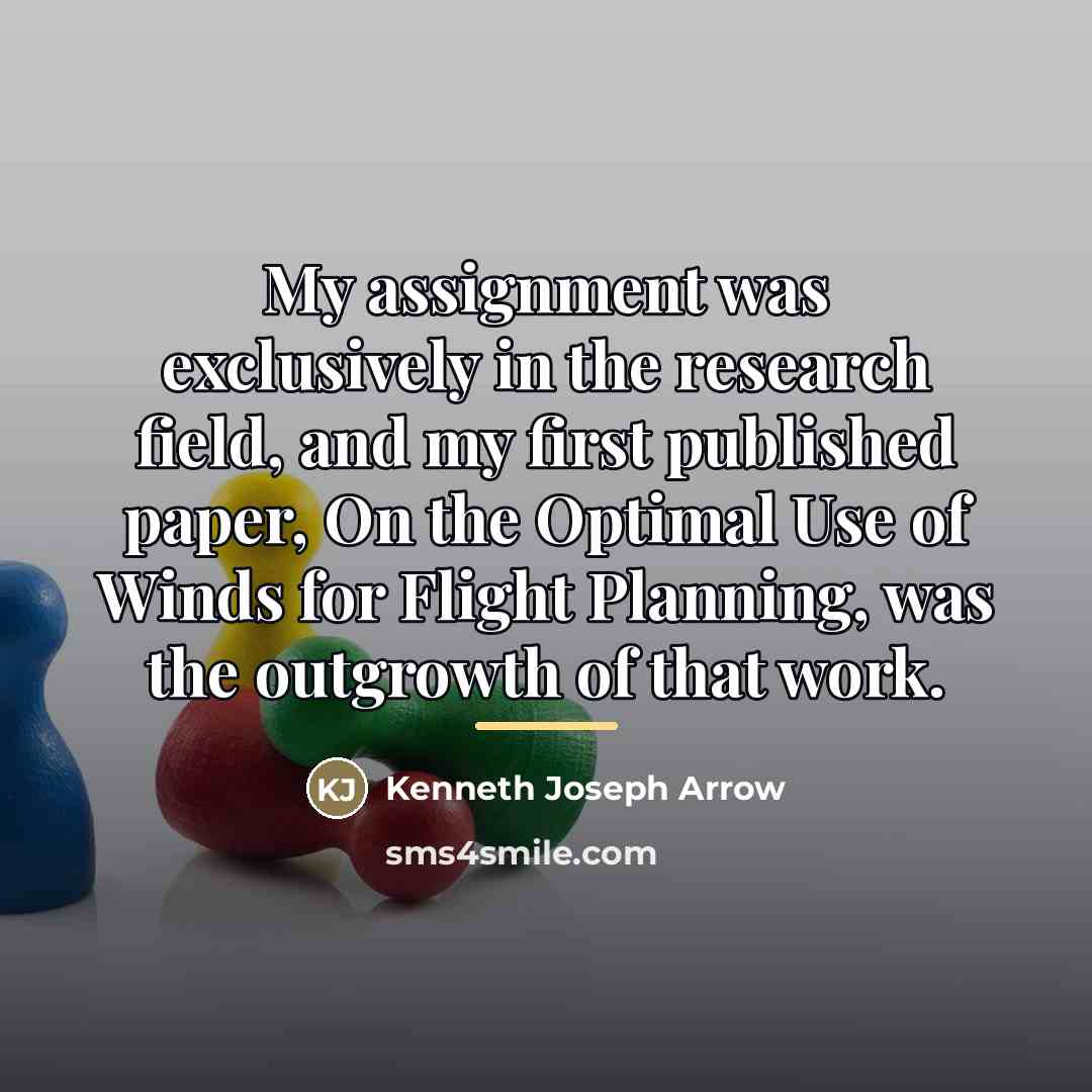 “My assignment was exclusively in the research field, and my…” quote by Kenneth Joseph Arrow