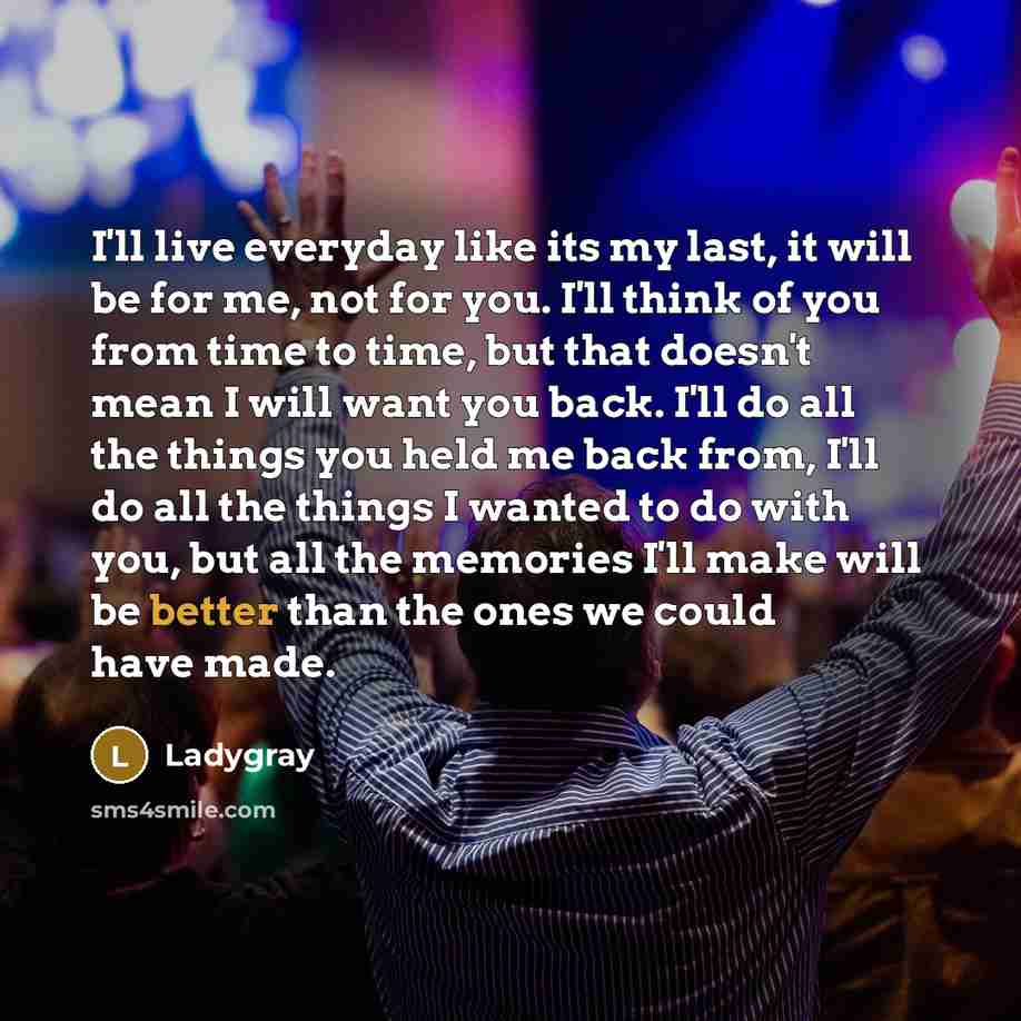 “I'll live everyday like its my last, it will be for me, not for you. I'll think of you from time to time, but that doesn't mean I will want you back. I'll do all the things you held me back from, I'll do all the things I wanted to do with you, but all the memories I'll make will be better than the…” quote by Ladygray