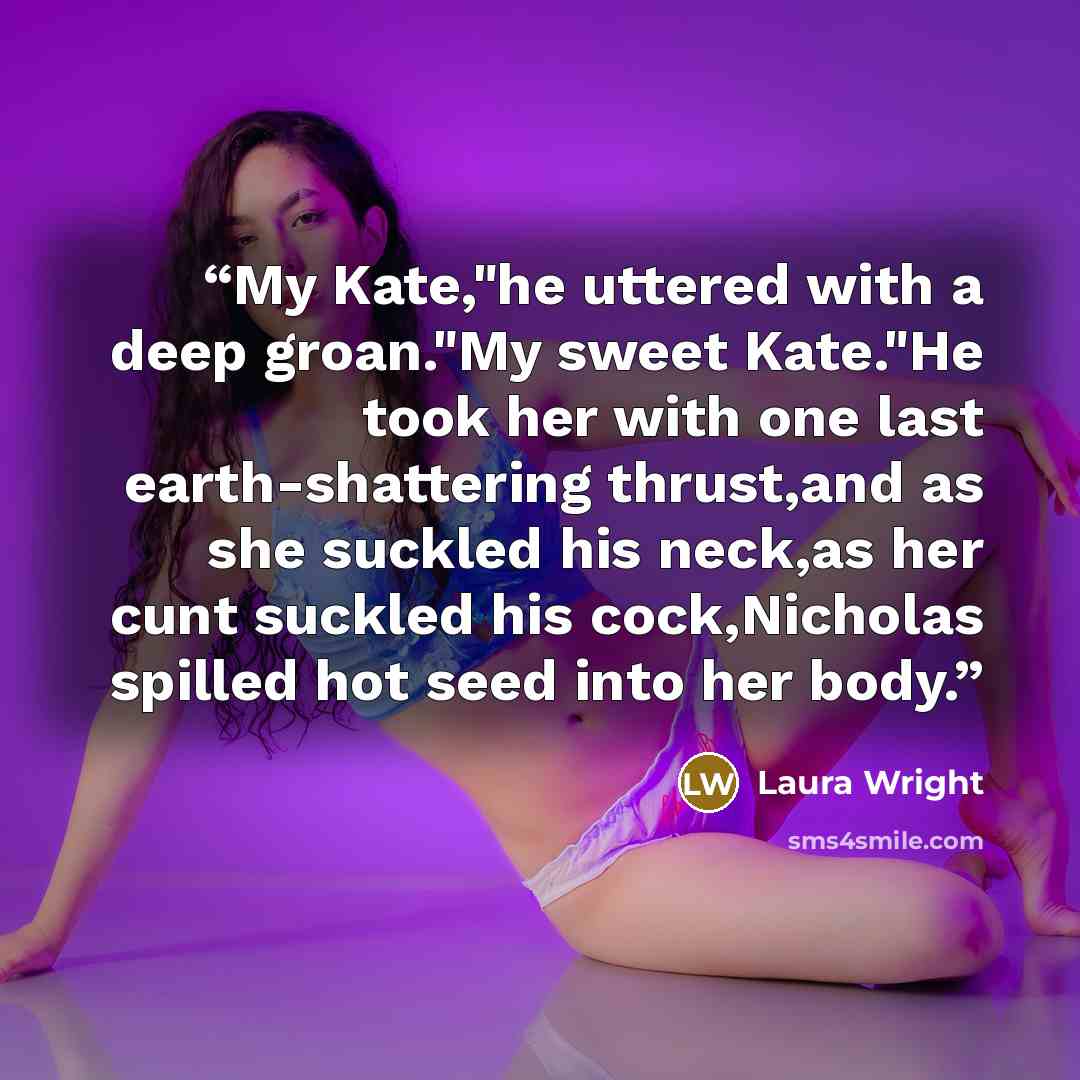 “My Kate,"he uttered with a deep groan."My sweet Kate."He took her with one last earth-shattering thrust,and as she suckled his neck,as her cunt suckled his cock,Nicholas spilled hot seed into her body.” quote by Laura Wright