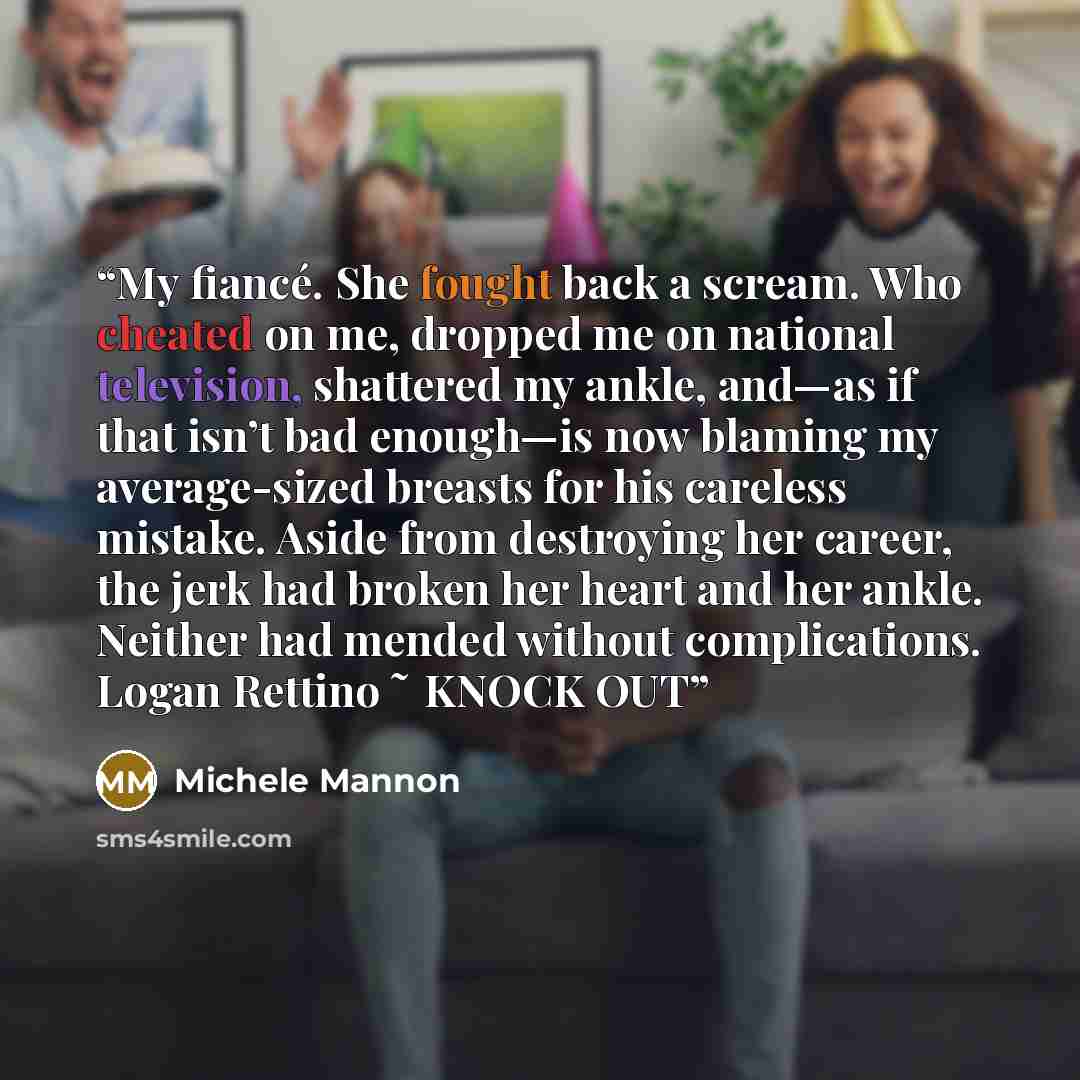 “My fiancé. She fought back a scream. Who cheated on me, dropped me on national television, shattered my ankle, and—as if that isn’t bad enough—is now blaming my average-sized breasts for his careless mistake. Aside from destroying her career, the jerk had broken her heart and her ankle. Neither…” quote by Michele Mannon