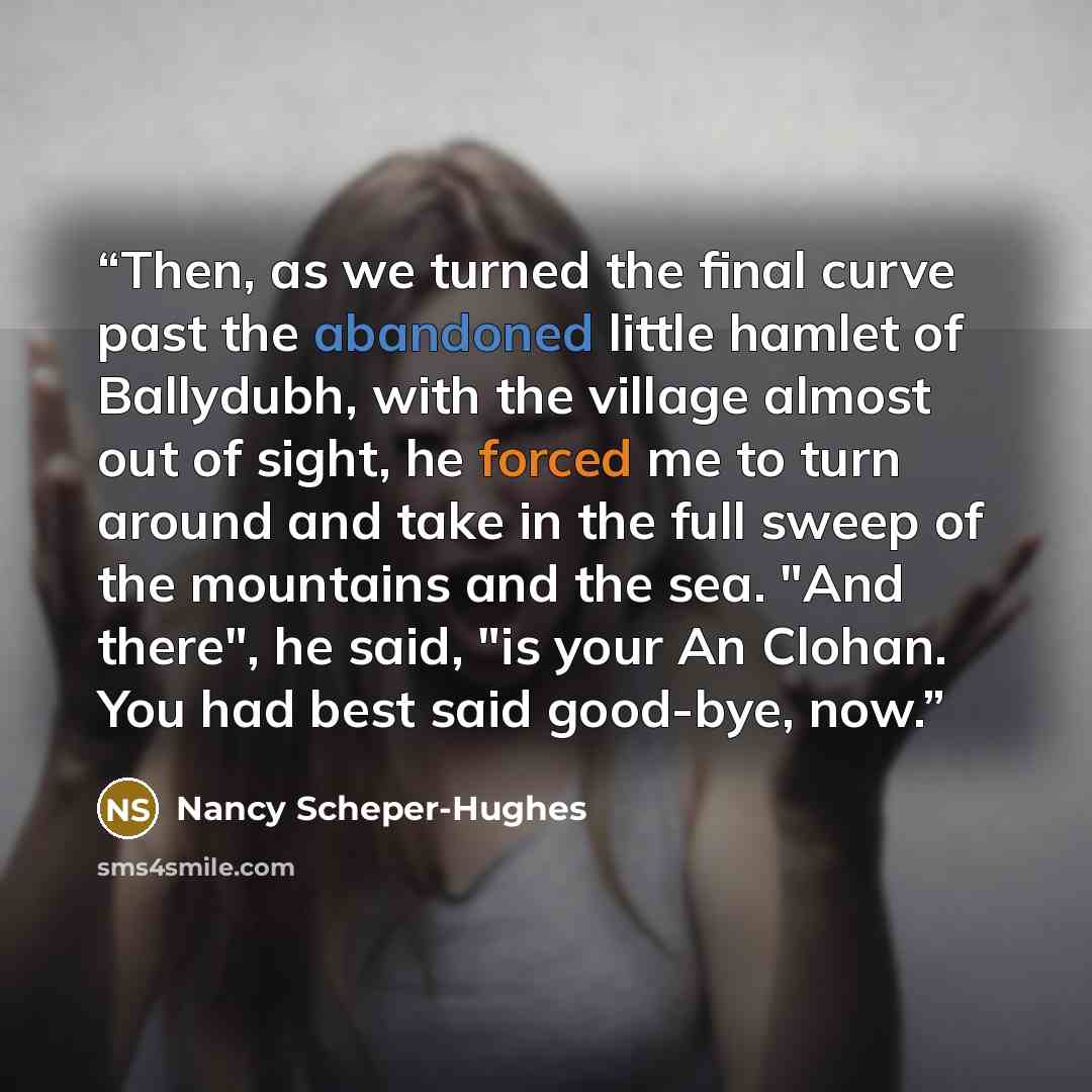 “Then, as we turned the final curve past the abandoned little hamlet of Ballydubh, with the village almost out of sight, he forced me to turn around and take in the full sweep of the mountains and the sea. "And there", he said, "is your An Clohan. You had best said good-bye, now.” quote by Nancy Scheper-Hughes