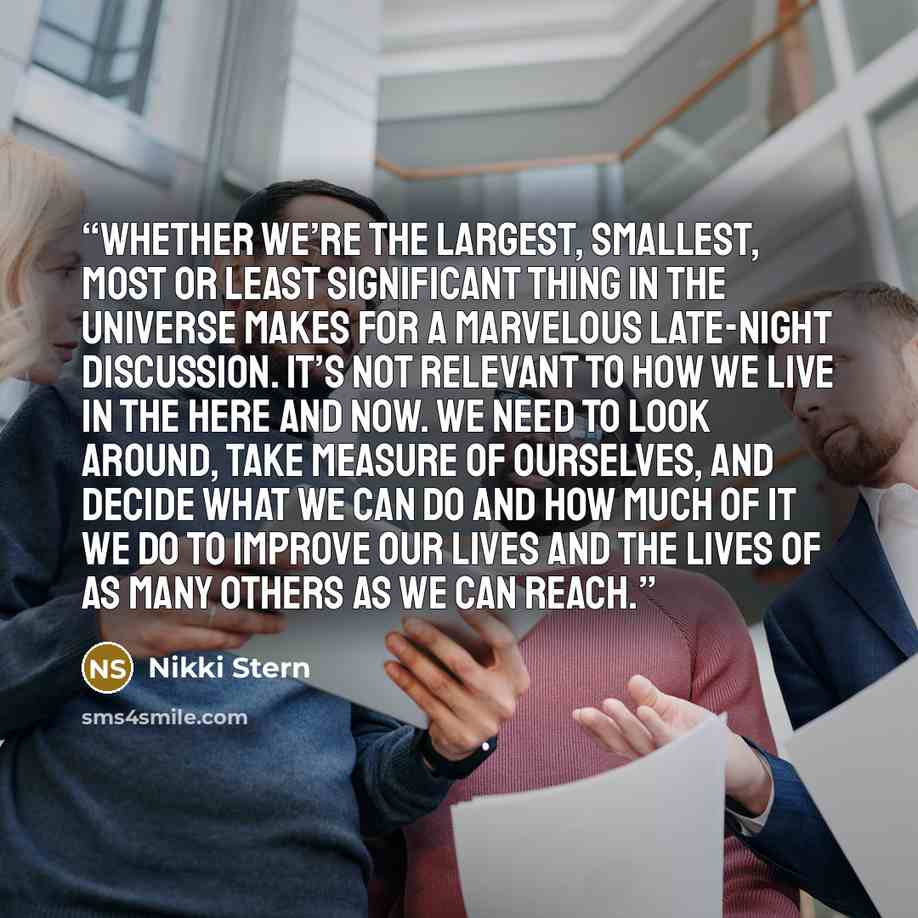 “Whether we’re the largest, smallest, most or least significant thing in the universe makes for a marvelous late-night discussion. It’s not relevant to how we live in the here and now. We need to look around, take measure of ourselves, and decide what we can do and how much of it we do to improve…” quote by Nikki Stern