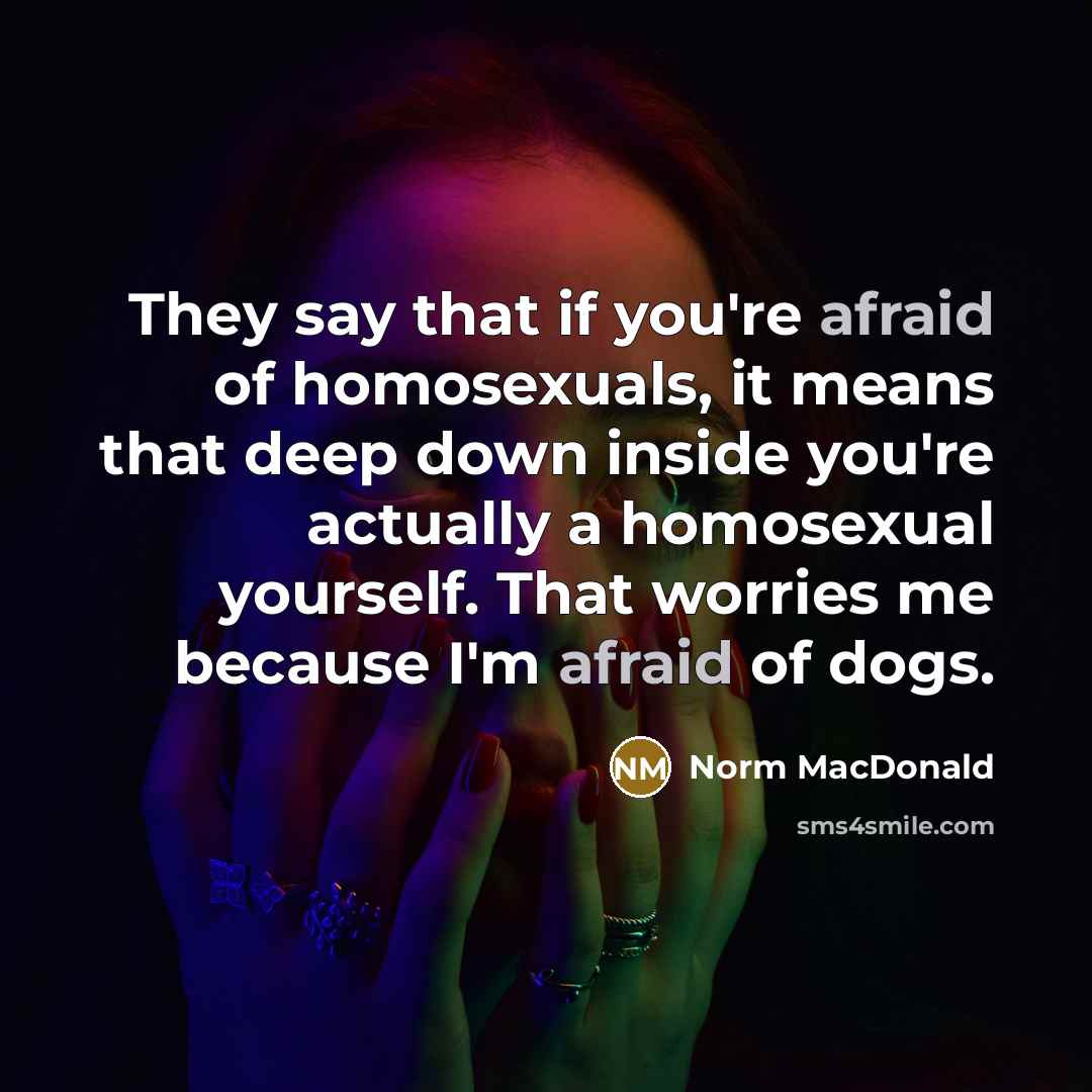 “They say that if you're afraid of homosexuals, it means that deep down inside you're actually a homosexual yourself. That worries me because I'm afraid of dogs.” quote by Norm MacDonald