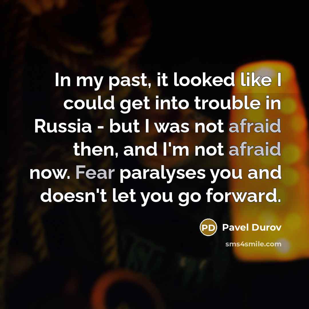 “In my past, it looked like I could get into trouble in Russia - but I was not afraid then, and I'm not afraid now. Fear paralyses you and doesn't let you go forward.” quote by Pavel Durov
