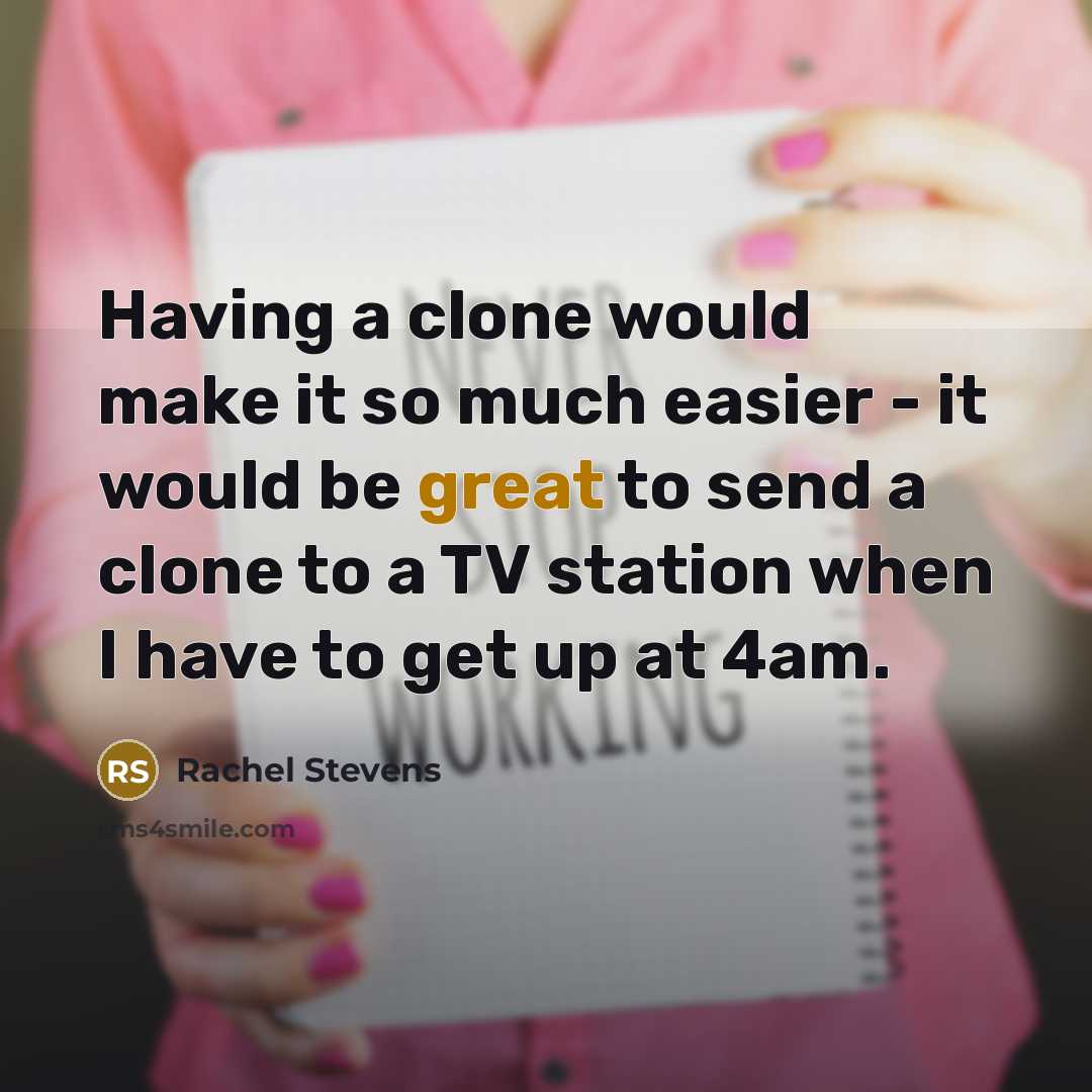 “Having a clone would make it so much easier - it would be great to send a clone to a TV station when I have to get up at 4am.” quote by Rachel Stevens