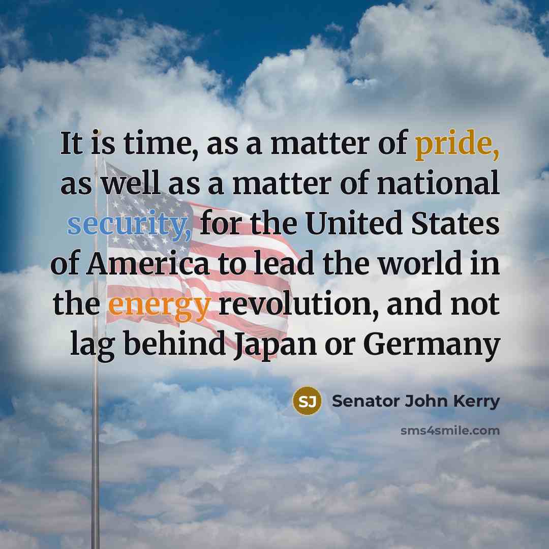 “It is time, as a matter of pride, as well as a matter of national security, for the United States of America to lead the world in the energy revolution, and not lag behind Japan or Germany” quote by Senator John Kerry