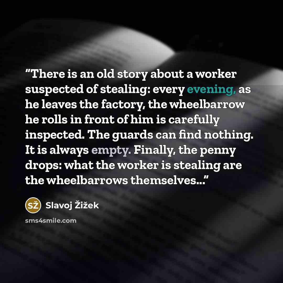 “There is an old story about a worker suspected of stealing: every evening, as he leaves the factory, the wheelbarrow he rolls in front of him is carefully inspected. The guards can find nothing. It is always empty. Finally, the penny drops: what the worker is stealing are the wheelbarrows…” quote by Slavoj Žižek