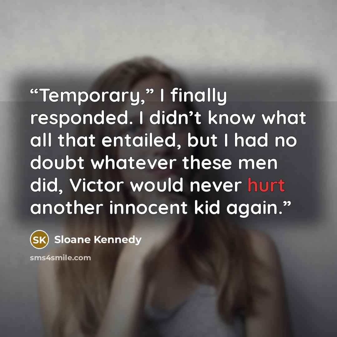 “Temporary,” I finally responded. I didn’t know what all that entailed, but I had no doubt whatever these men did, Victor would never hurt another innocent kid again.” quote by Sloane Kennedy