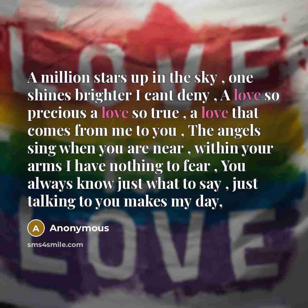 “A million stars up in the sky , one shines brighter I cant deny , A love so precious a love so true , a love that comes from me to you , The angels sing when you are near , within your arms I have nothing to fear , You always know just what to say , just talking to you makes my day,” quote by Anonymous