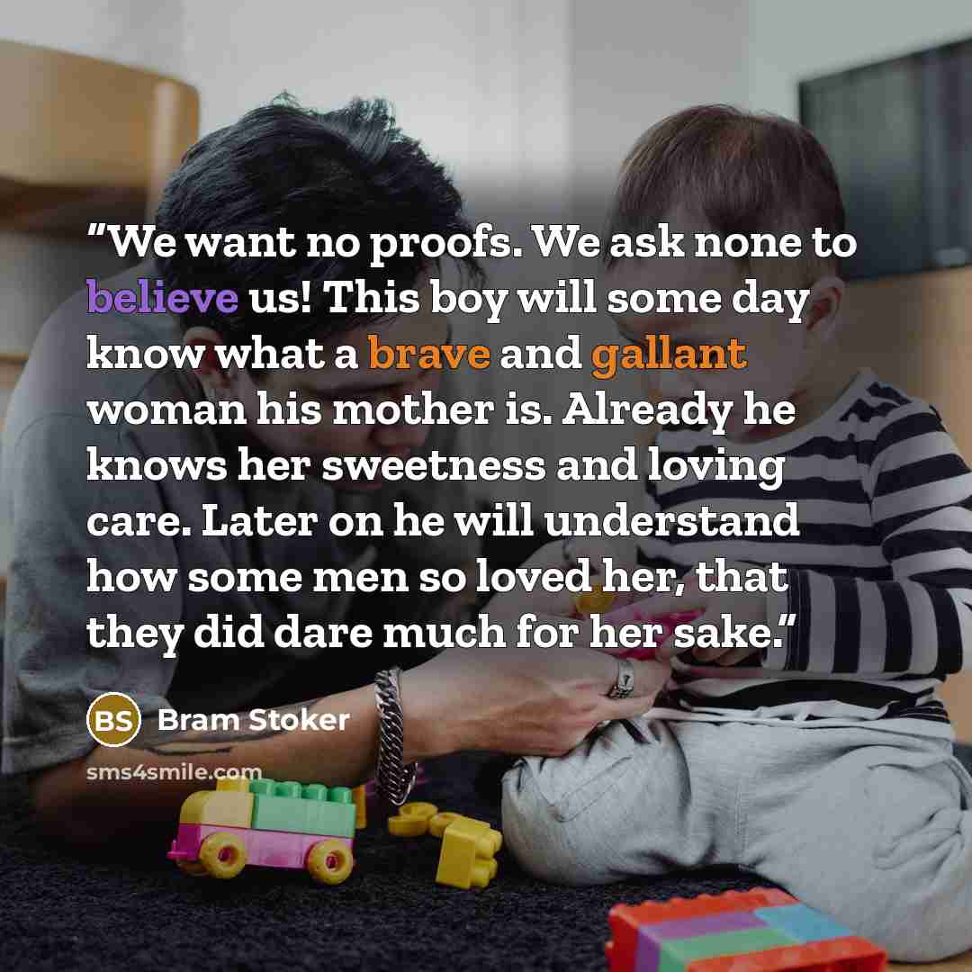 “We want no proofs. We ask none to believe us! This boy will some day know what a brave and gallant woman his mother is. Already he knows her sweetness and loving care. Later on he will understand how some men so loved her, that they did dare much for her sake.” quote by Bram Stoker
