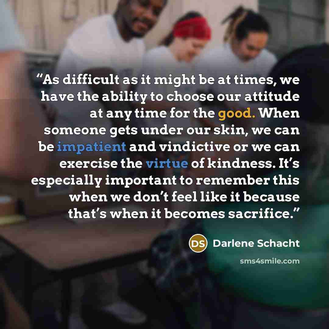 “As difficult as it might be at times, we have the ability to choose our attitude at any time for the good. When someone gets under our skin, we can be impatient and vindictive or we can exercise the virtue of kindness. It’s especially important to remember this when we don’t feel like it because…” quote by Darlene Schacht