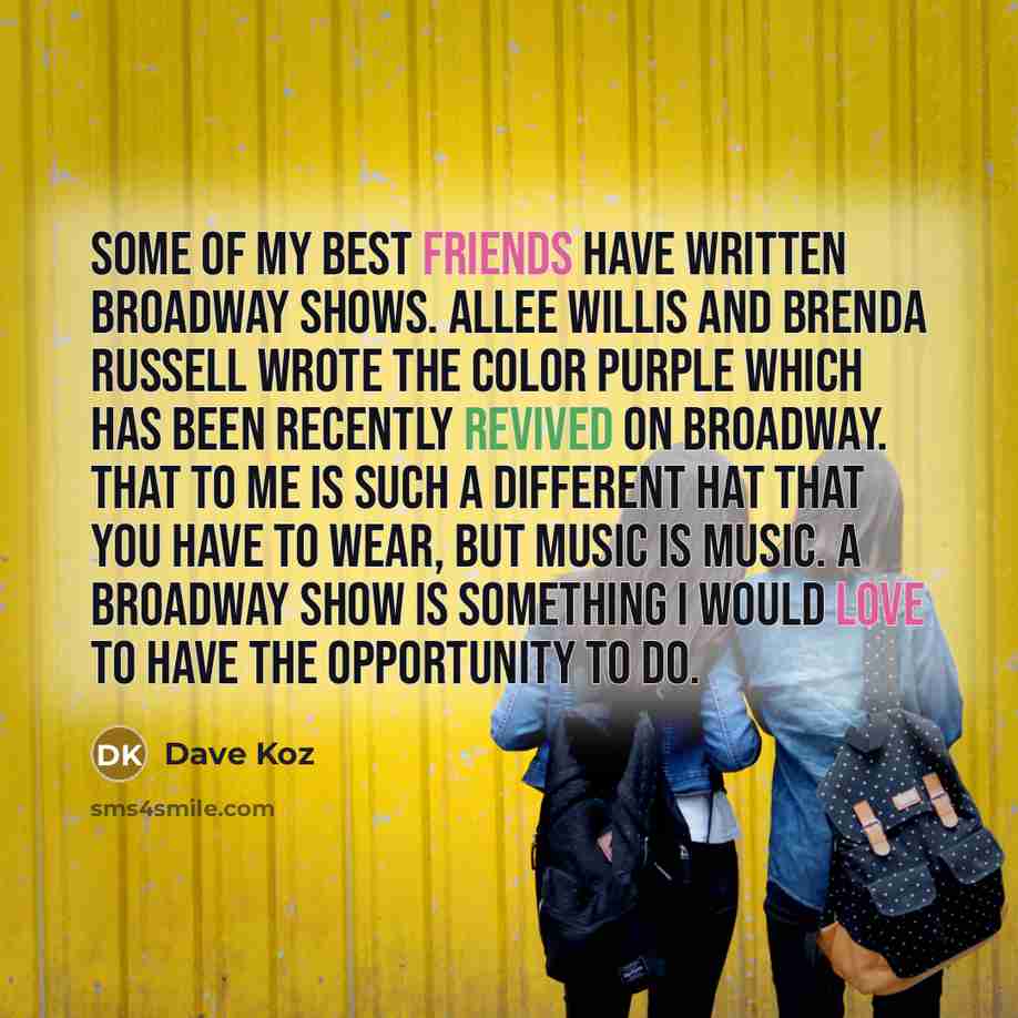 “Some of my best friends have written Broadway shows. Allee Willis and Brenda Russell wrote The Color Purple which has been recently revived on Broadway. That to me is such a different hat that you have to wear, but music is music. A Broadway show is something I would love to have the opportunity…” quote by Dave Koz