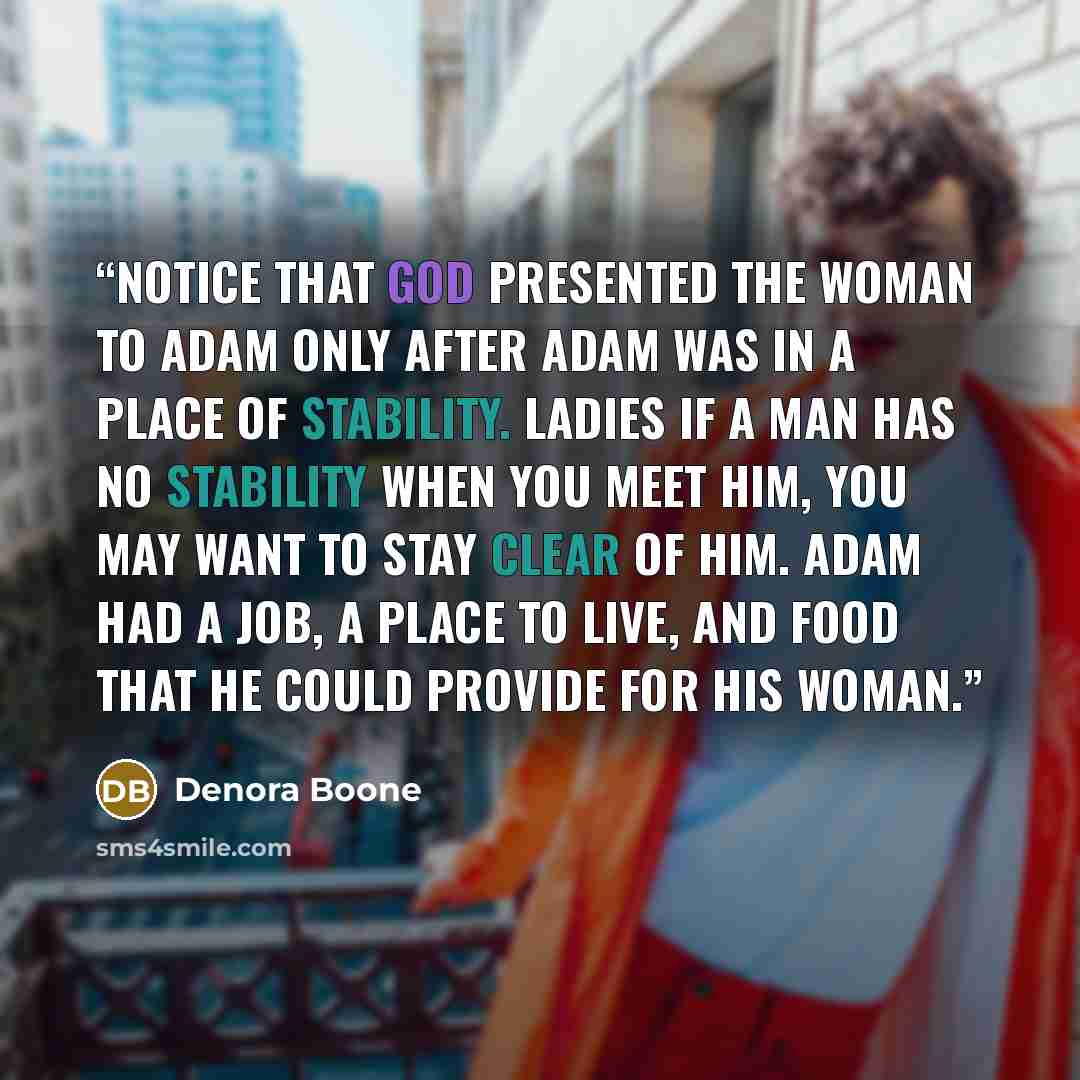 “Notice that God presented the woman to Adam only after Adam was in a place of stability. Ladies if a man has no stability when you meet him, you may want to stay clear of him. Adam had a job, a place to live, and food that he could provide for his woman.” quote by Denora Boone