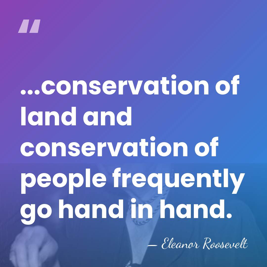 ...conservation of land and conservation of people frequently go hand in hand. - Eleanor Roosevelt