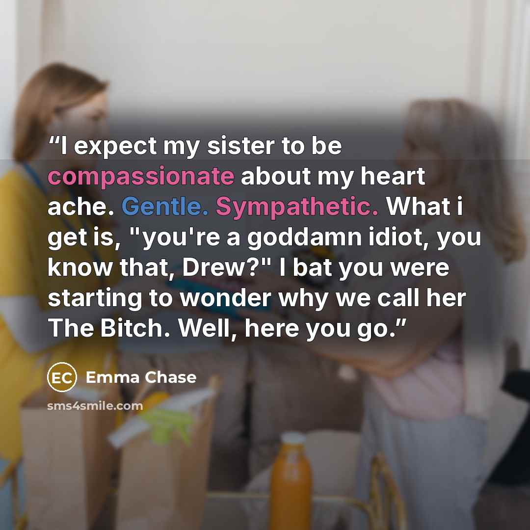“I expect my sister to be compassionate about my heart ache. Gentle. Sympathetic. What i get is, "you're a goddamn idiot, you know that, Drew?" I bat you were starting to wonder why we call her The Bitch. Well, here you go.” quote by Emma Chase