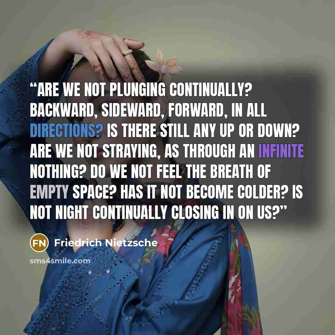 “Are we not plunging continually? Backward, sideward, forward, in all directions? Is there still any up or down? Are we not straying, as through an infinite nothing? Do we not feel the breath of empty space? Has it not become colder? Is not night continually closing in on us?” quote by Friedrich Nietzsche