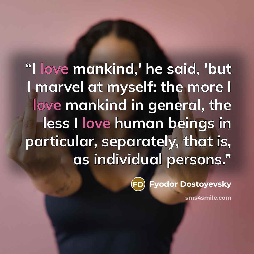 “I love mankind,' he said, 'but I marvel at myself: the more I love mankind in general, the less I love human beings in particular, separately, that is, as individual persons.” quote by Fyodor Dostoyevsky