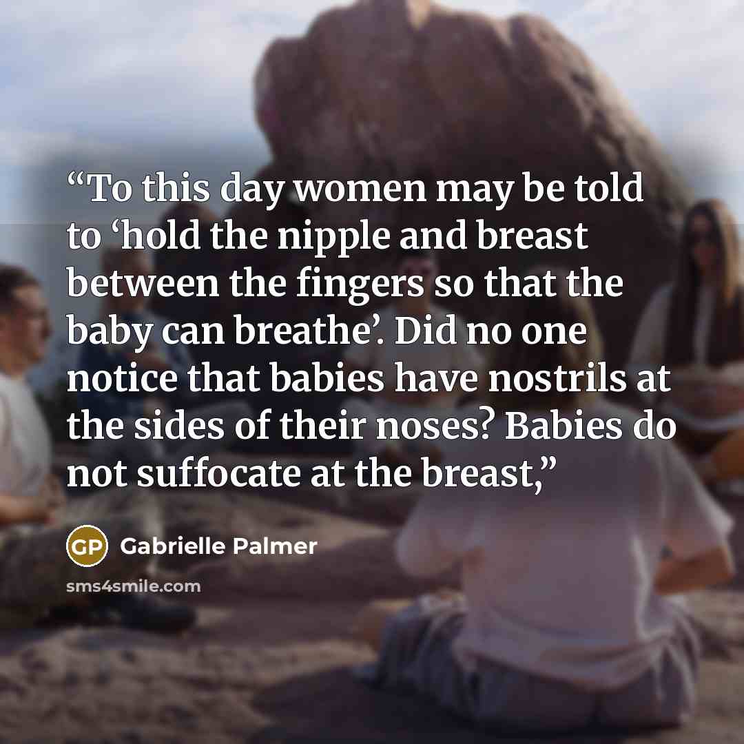 “To this day women may be told to ‘hold the nipple and breast between the fingers so that the baby can breathe’. Did no one notice that babies have nostrils at the sides of their noses? Babies do not suffocate at the breast,” quote by Gabrielle Palmer