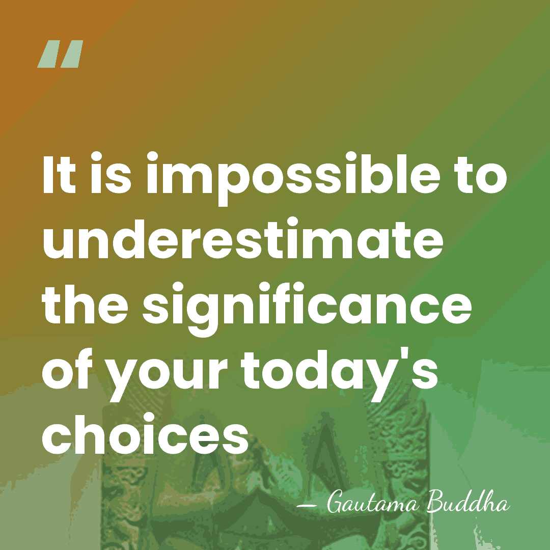It is impossible to underestimate the significance of your today's choices - Gautama Buddha