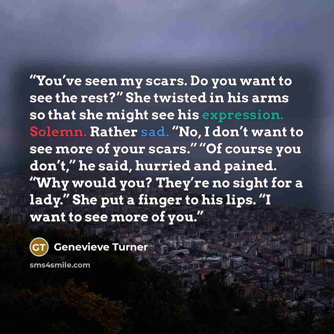 “You’ve seen my scars. Do you want to see the rest?” She twisted in his arms so that she might see his expression. Solemn. Rather sad. “No, I don’t want to see more of your scars.” “Of course you don’t,” he said, hurried and pained. “Why would you? They’re no sight for a lady.” She put a finger to…” quote by Genevieve Turner