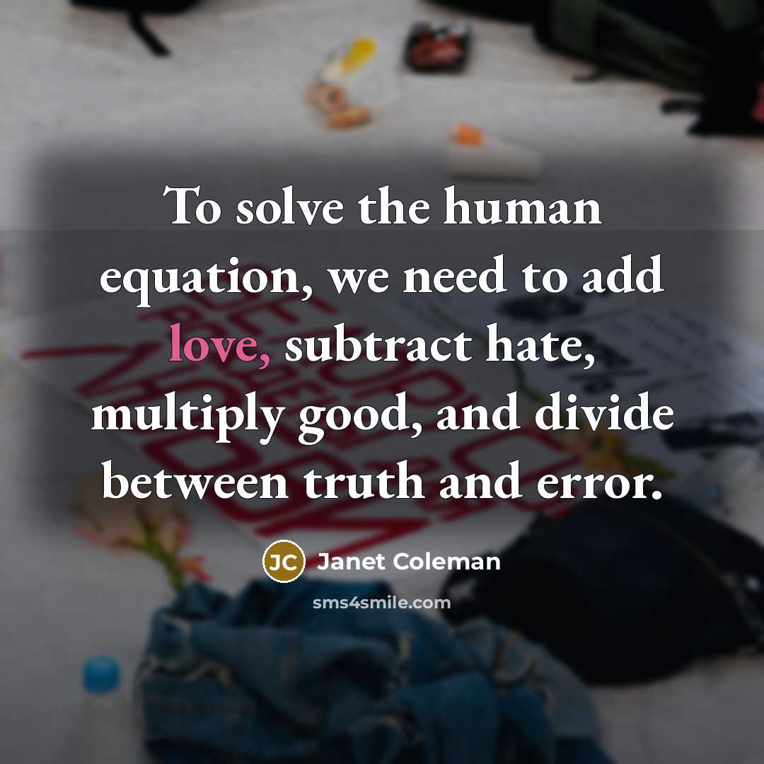 “To solve the human equation, we need to add love, subtract hate, multiply good, and divide between truth and error.” quote by Janet Coleman