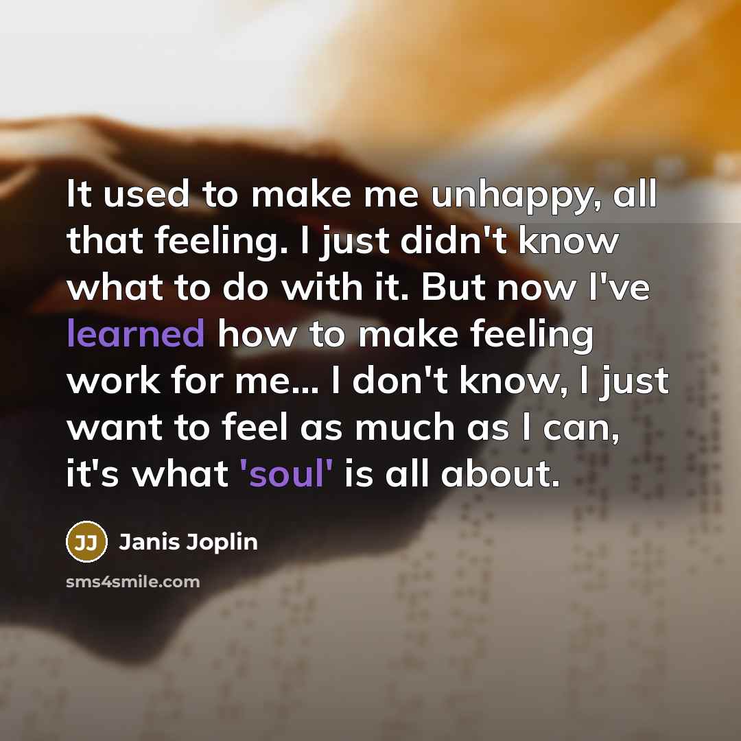 “It used to make me unhappy, all that feeling. I just didn't know what to do with it. But now I've learned how to make feeling work for me... I don't know, I just want to feel as much as I can, it's what 'soul' is all about.” quote by Janis Joplin