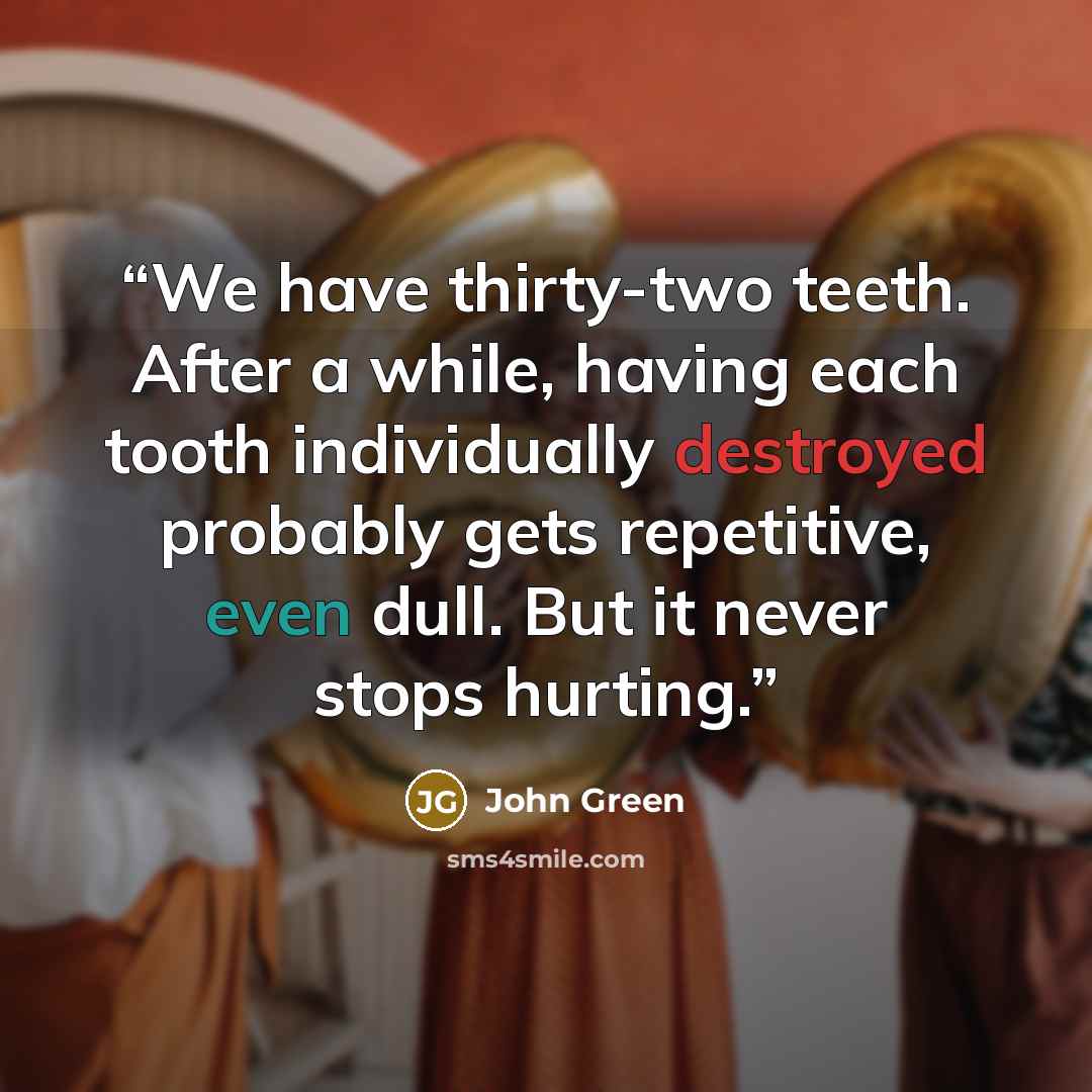 “We have thirty-two teeth. After a while, having each tooth individually destroyed probably gets repetitive, even dull. But it never stops hurting.” quote by John Green